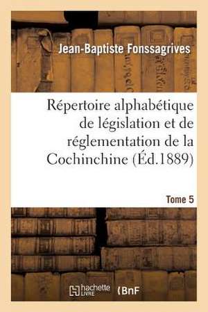 Repertoire Alphabetique de Legislation Et de Reglementation de La Cochinchine. T5: Arrete Au 1er Janvier 1889 de Fonssagrives-J-B