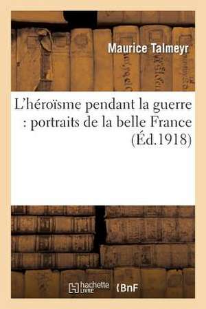 L'Heroisme Pendant La Guerre: Portraits de La Belle France de Talmeyr M.