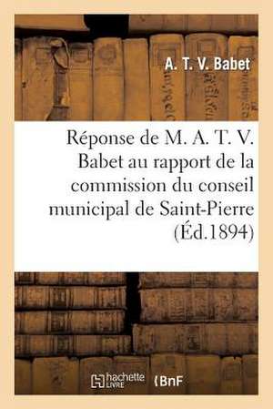 Reponse de M. A. T. V. Babet Au Rapport de La Commission Du Conseil Municipal de Saint-Pierre: 1894 de Babet-A