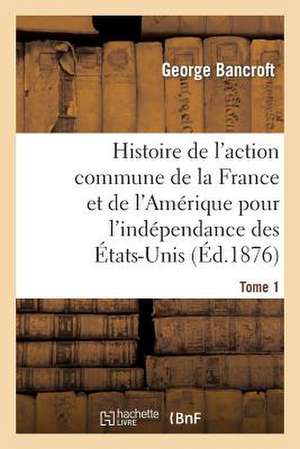 Histoire de L'Action Commune de La France Et de L'Amerique Pour L'Independance Des Etats-Unis. T. 1 de Bancroft-G