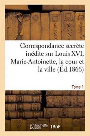 Correspondance Secrete Inedite Sur Louis XVI, Marie-Antoinette, La Cour Et La Ville T. 1 de 0.