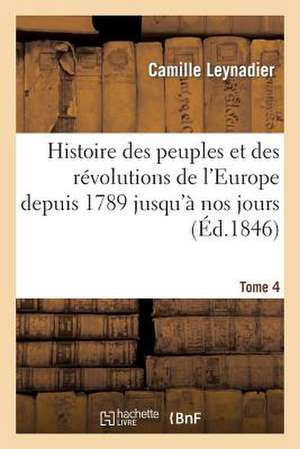 Histoire Des Peuples Et Des Revolutions de L'Europe Depuis 1789 Jusqu'a Nos Jours. T. 4 de Leynadier-C