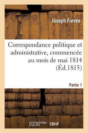 Correspondance Politique Et Administrative, Commencee Au Mois de Mai 1814. 1e Partie de Fievee-J