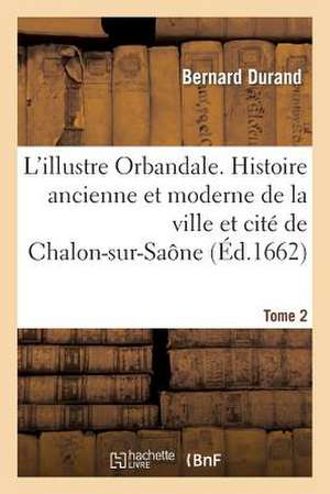 Illustre Orbandale. Histoire Ancienne Et Moderne de La Ville Et Cite de Chalon-Sur-Saone. T2 de Durand B.