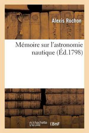 Memoire Sur L'Astronomie Nautique: Particulierement Sur L'Utilite Des Methodes Graphiques Pour Le Calcul de La Longitude a la Mer de Sans Auteur