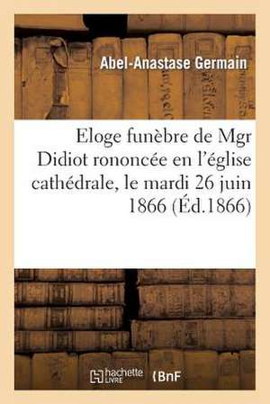 Eloge Funebre de Mgr Didiot, ... Prononcee En L'Eglise Cathedrale, Le Mardi 26 Juin 1866 de Germain-A-A