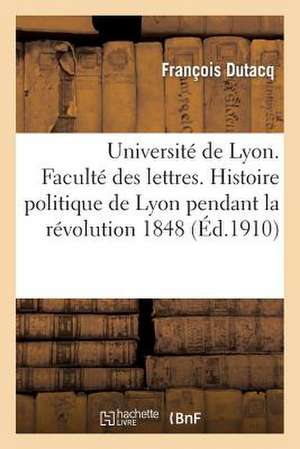 Universite de Lyon. Faculte Des Lettres. Histoire Politique de Lyon Pendant La Revolution de 1848 de Dutacq-F