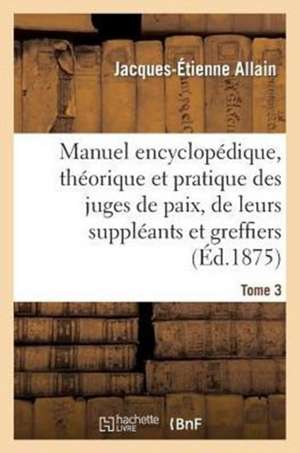 Manuel Encyclopedique, Theorique Et Pratique Des Juges de Paix, de Leurs Suppleants Tome 3 de Allain-J-E