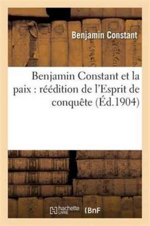 Benjamin Constant Et La Paix: Réédition de l'Esprit de Conquête d'Après La 3e Édition de Benjamin Constant