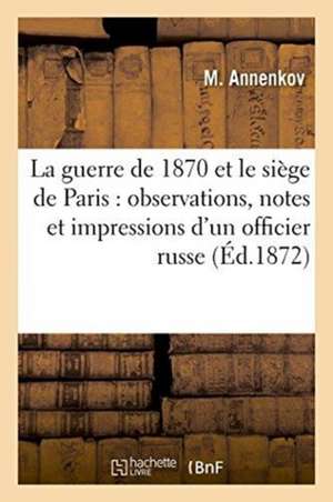 La Guerre de 1870 Et Le Siège de Paris: Observations, Notes Et Impressions d'Un Officier Russe de M. Annenkov