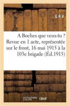 A Boches Que Veux-Tu ?: Revue En 1 Acte, Représentée Sur Le Front Le 16 Mai 1915 À La 103e Brigade de G. R. V.