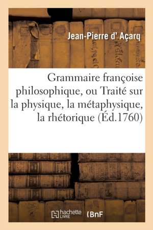 Grammaire Françoise Philosophique, Ou Traité Sur La Physique, La Métaphysique, La Rhétorique de Jean-Pierre D' Açarq