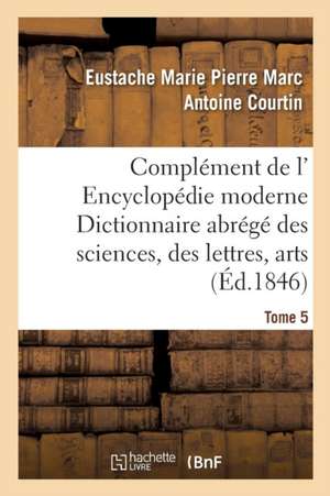 Complément de L' Encyclopédie Moderne Dictionnaire Abrégé Des Sciences, Des Lettres, Des Arts Tome 5 de Eustache Marie Pierre Marc Antoine Courtin