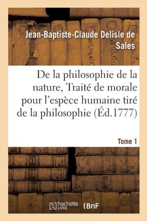 La Philosophie de la Nature, Traité de Morale Pour l'Espèce Humaine Tiré de la Philosophie Tome 1 de Jean-Baptiste-Claude DeLisle de Sales