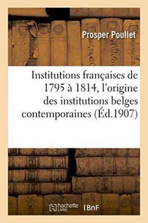 Institutions Françaises de 1795 À 1814. Essai Sur l'Origine Des Institutions Belges Contemporaines de Poullet