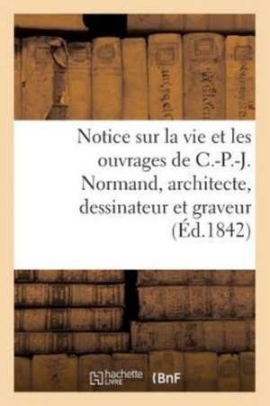 Notice Sur La Vie Et Les Ouvrages de C.-P.-J. Normand, Architecte, Dessinateur Et Graveur de Sans Auteur