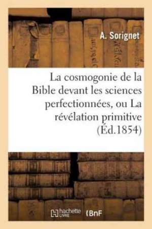 La Cosmogonie de la Bible Devant Les Sciences Perfectionnées, Ou La Révélation Primitive: Démontrée Par l'Accord Suivi Des Faits Cosmogoniques Avec Le de A. Sorignet