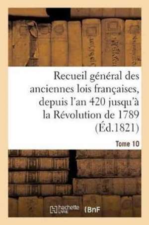 Recueil Général Des Anciennes Lois Françaises, Depuis l'An 420 Jusqu'à La Révolution Tome 10 de Sans Auteur