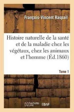 Histoire Naturelle de la Santé Et de la Maladie Chez Les Végétaux Et Chez Les Animaux Tome 1 de François-Vincent Raspail