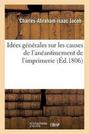 Idées Générales Sur Les Causes de l'Anéantissement de l'Imprimerie, Et Sur La Nécessité de: Rendre À Cette Profession, Ainsi Qu'à La Librairie, Le Ran de Charles-Abraham-Isaac Jacob