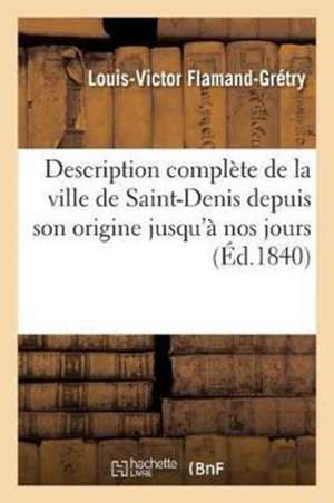 Description Complète de la Ville de Saint-Denis Depuis Son Origine Jusqu'à Nos Jours: de Son: Ancienne Abbaye, de l'Ile Saint-Denis Et La Biographie d de Louis-Victor Flamand-Grétry