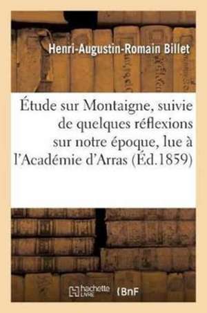 Étude Sur Montaigne, Suivie de Quelques Réflexions Sur Notre Époque, Lue À l'Académie d'Arras, de Henri-Augustin-Romain Billet