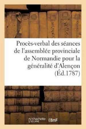 Procès-Verbal Des Séances de l'Assemblée Provinciale de Normandie Pour La Généralité d'Alençon,: Tenue À Alençon Dans Le Mois d'Août 1787 de Sans Auteur