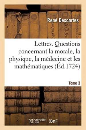 Lettres. Questions Concernant La Morale, La Physique, La Médecine Et Les Mathématiques de René Descartes