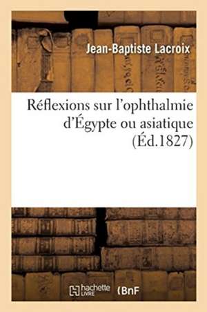 Réflexions Sur l'Ophthalmie d'Égypte Ou Asiatique, Suivies de l'Histoire d'Une Affection de Ce Genre: Lues À l'Académie Royale de Médecine de Jean-Baptiste LaCroix