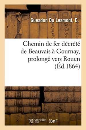 Chemin de Fer Décrété de Beauvais À Gournay, Prolongé À Travers Le Pays de Bray: Et La Vallée d'Andelle Vers Rouen de E. Guesdon Du Lesmont