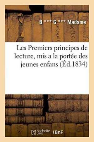 Les Premiers Principes de Lecture, MIS a la Portée Des Jeunes Enfans . Suivis de Plusieurs: Instructions de Morale, d'Histoire Naturelle, Et de Petits de B. *** G. *** Madame