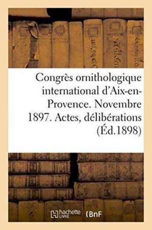 Congrès Ornithologique International d'Aix-En-Provence. Novembre 1897. Actes, Délibérations: Résolutions Et Voeux de Sans Auteur