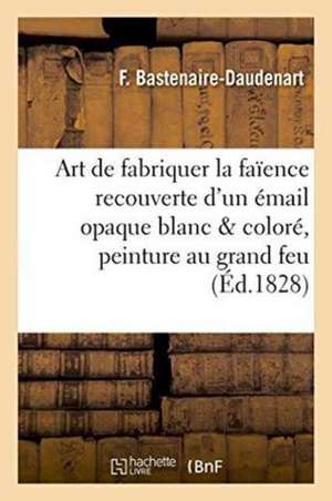 L'Art de Fabriquer La Faïence Recouverte d'Un Émail Opaque Blanc Et Coloré Suivi de Quelques: Notions Sur La Peinture Au Grand Feu Et À Réverbère, Et de Bastenaire-Daudenart