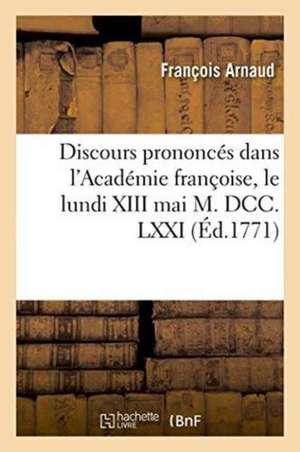 Discours Prononcés Dans l'Académie Françoise, Le Lundi XIII Mai M. DCC. LXXI,: À La Réception de M. l'Abbé Arnaud de François Arnaud