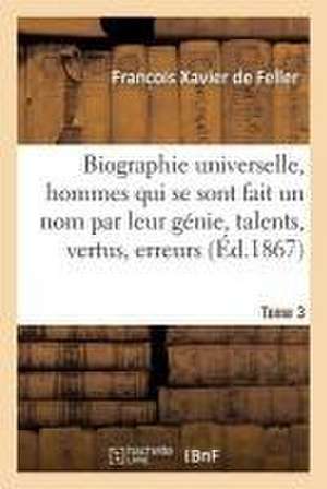 Biographie Universelle Des Hommes Qui Se Sont Fait Un Nom Par Leur Génie, Leurs Talents, Tome 3: Leurs Vertus, Leurs Erreurs Ou Leurs Crimes. de Franc Ois Xavier de Feller