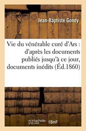 Vie Du Vénérable Curé d'Ars: d'Après Les Documents Publiés Jusqu'à CE Jour de Jean-Baptiste Gondy