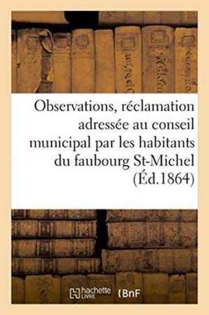 Observations Relatives À La Réclamation Adressée Au Conseil Municipal Par Les Habitants Du: Faubourg Saint-Michel, Concernant l'Ouverture de la Rue De de Sans Auteur