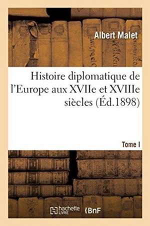 Histoire Diplomatique de l'Europe Aux Xviie Et Xviiie Siècles. Tome 1: Cours Professé Devant S. M. Le Roi Alexandre Ier de Serbie, En 1892-1893 de Malet-A