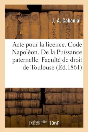 Acte Pour La Licence. Code Napoléon. de la Puissance Paternelle Et de Son Administration: Pendant Le Mariage. Procédure Civile. Saisie Exécutoire. Dro de J. -A Cabanial