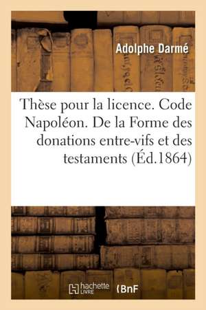 Thèse Pour La Licence. Code Napoléon. de la Forme Des Donations Entre-Vifs Et Des Testaments: Procédure Civile. Instruction Criminelle. Former Et Conv de Adolphe Darmé