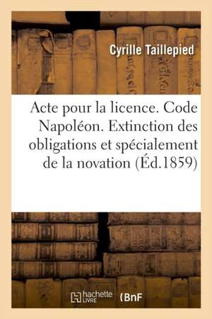 Acte Pour La Licence. Code Napoléon. de l'Extinction Des Obligations En Général: Et Spécialement de la Novation. Droit Commercial. de la Lettre de Cha de Cyrille Taillepied