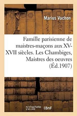 Famille Parisienne de Maistres-Maçons Aux XV, XVI, XVII Siècles. Les Chambiges, Maistres Des Oeuvres de Marius Vachon