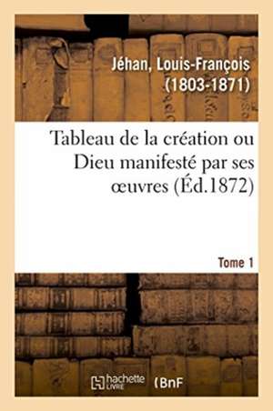 Tableau de la Création Ou Dieu Manifesté Par Ses Oeuvres. Tome 1 de Louis-François Jéhan