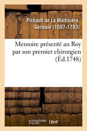 Memoire Présenté Au Roy Par Son Premier Chirurgien de Germain Pichault de la Martinière