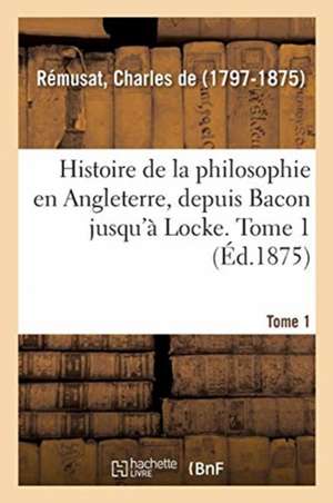 Histoire de la Philosophie En Angleterre, Depuis Bacon Jusqu'à Locke. Tome 1 de Charles De Rémusat