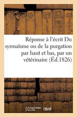 Réponse À l'Écrit Du Syrmaïsme Ou de la Purgation Par Haut Et Bas, Par Un Vétérinaire: Ami de l'Humanité. Avec l'Épigraphe Multùm in Parvo. de Collectif