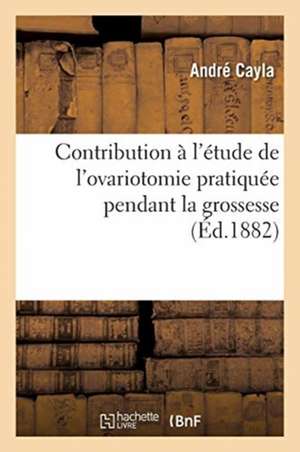 Contribution À l'Étude de l'Ovariotomie Pratiquée Pendant La Grossesse de André Cayla