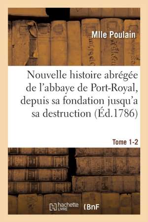 Nouvelle Histoire Abrégée de l'Abbaye de Port-Royal, Depuis Sa Fondation Jusqu'a Sa Destruction: Tome 1-2 de Mlle Poulain