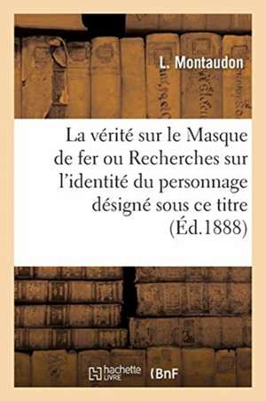 La Vérité Sur Le Masque de Fer Ou Recherches Sur l'Identité Du Personnage Désigné Sous Ce Titre de L. Montaudon