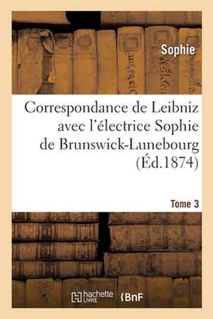 Correspondance de Leibniz Avec l'Électrice Sophie de Brunswick-Lunebourg. Tome 3 de Sophie